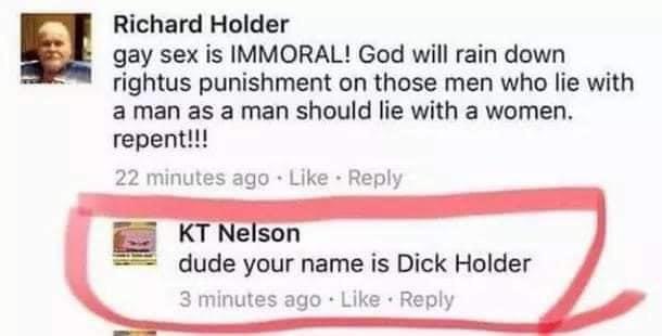 mouth - Richard Holder gay sex is Immoral! God will rain down rightus punishment on those men who lie with a man as a man should lie with a women. repent!!! 22 minutes ago Kt Nelson dude your name is Dick Holder 3 minutes ago
