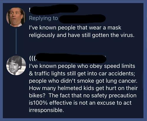 presentation - I've known people that wear a mask religiously and have still gotten the virus. I've known people who obey speed limits & traffic lights still get into car accidents; people who didn't smoke got lung cancer. How many helmeted kids get hurt 