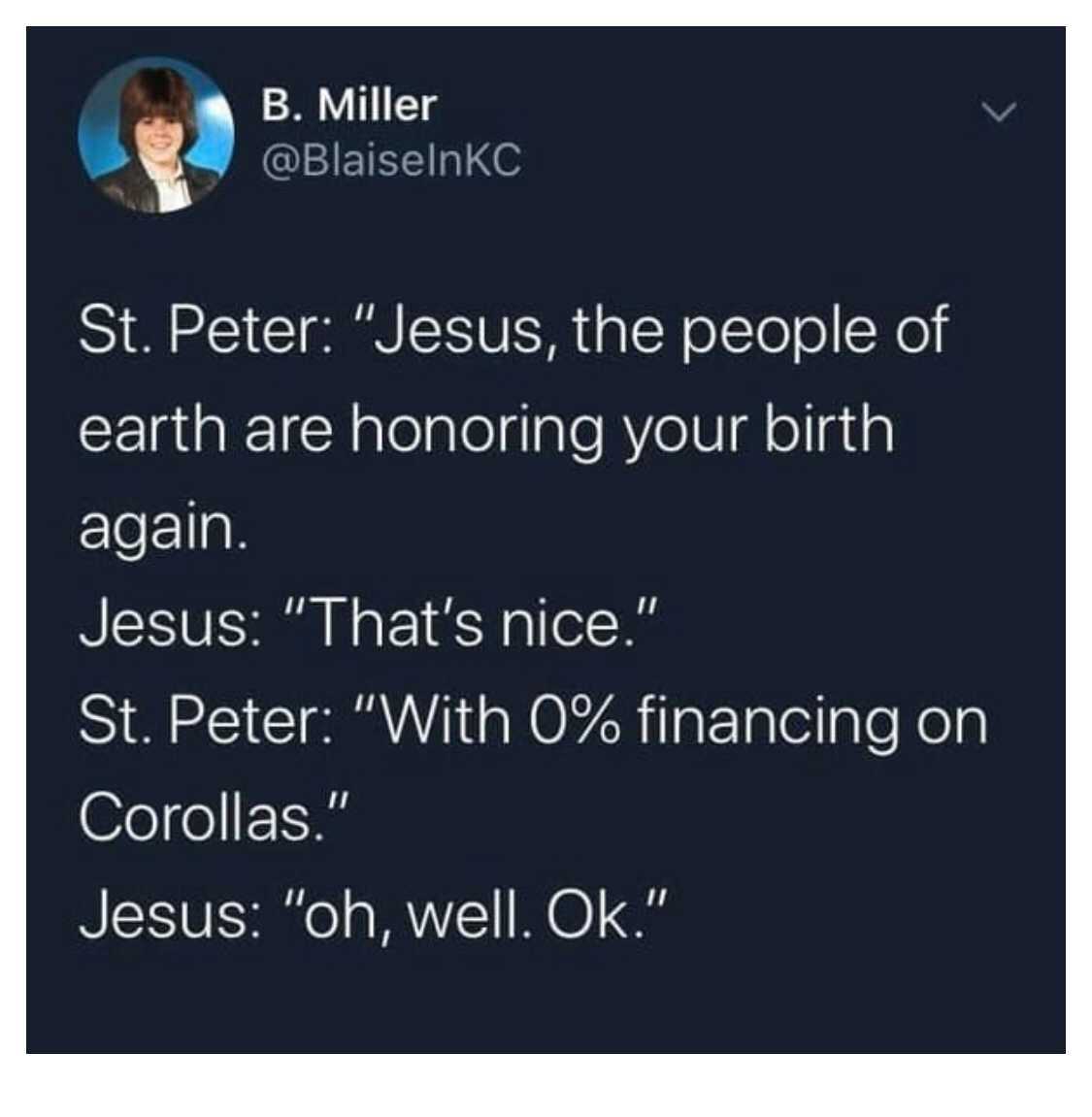 good night quotes - B. Miller St. Peter "Jesus, the people of earth are honoring your birth again. Jesus "That's nice." St. Peter "With 0% financing on Corollas." Jesus "oh, well. Ok."