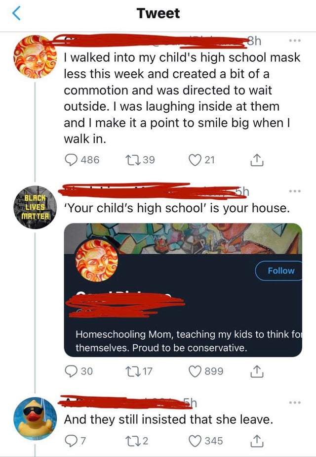 screenshot - Tweet 8h I walked into my child's high school mask less this week and created a bit of a commotion and was directed to wait outside. I was laughing inside at them and I make it a point to smile big when I walk in. 486 1239 21 Black Lives Matt