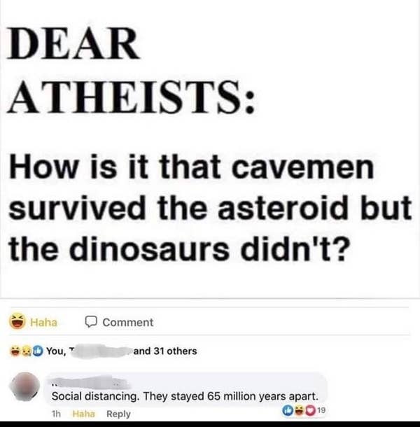 dumb people - paper - Dear Atheists How is it that cavemen survived the asteroid but the dinosaurs didn't? Haha Comment You, and 31 others Social distancing. They stayed 65 million years apart. th Haha 019