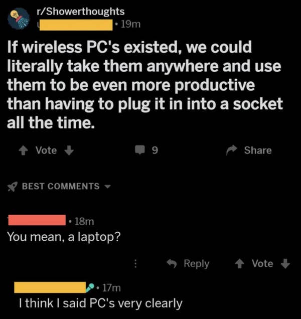 dumb people - atmosphere - rShowerthoughts 19m If wireless Pc's existed, we could literally take them anywhere and use them to be even more productive than having to plug it in into a socket all the time. Vote 9 Best 18m You mean, a laptop? 1 Vote 17m I t