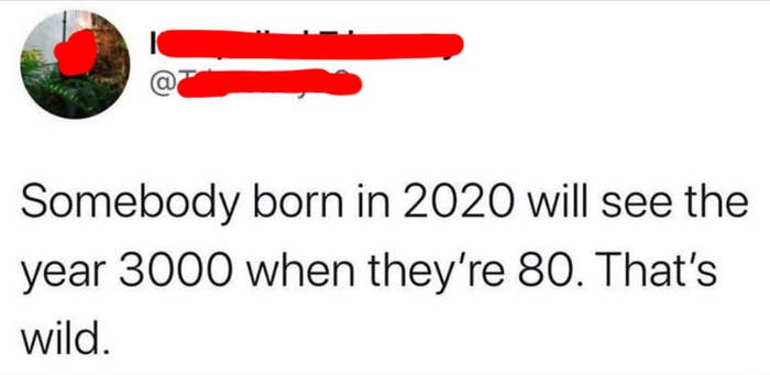 dumb people - cringe quotes - Somebody born in 2020 will see the year 3000 when they're 80. That's wild.
