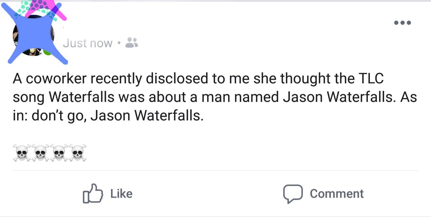 dumb people - don t go jason waterfalls - Just now A coworker recently disclosed to me she thought the Tlc song Waterfalls was about a man named Jason Waterfalls. As in don't go, Jason Waterfalls. Comment