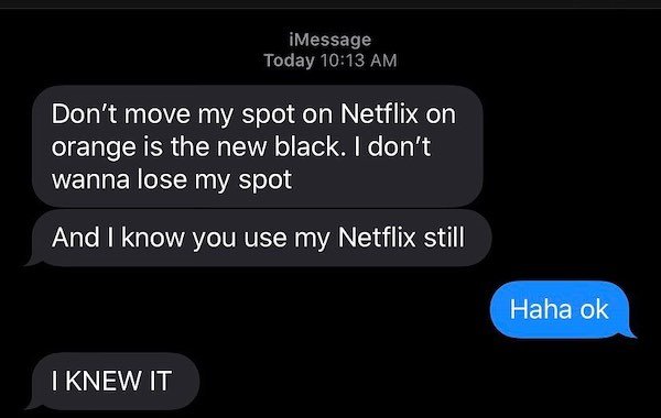 lost iphone - iMessage Today Don't move my spot on Netflix on orange is the new black. I don't wanna lose my spot And I know you use my Netflix still Haha ok I Knew It