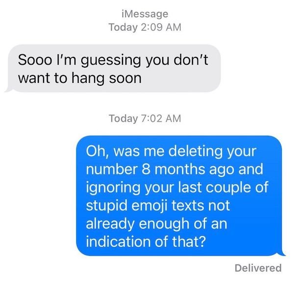 funny texts from exes - iMessage Today Sooo I'm guessing you don't want to hang soon Today Oh, was me deleting your number 8 months ago and ignoring your last couple of stupid emoji texts not already enough of an indication of that? Delivered