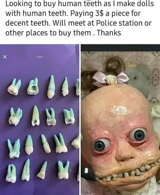 head - Looking to buy human teeth as I make dolls with human teeth. Paying 3$ a piece for decent teeth. Will meet at Police station or other places to buy them. Thanks