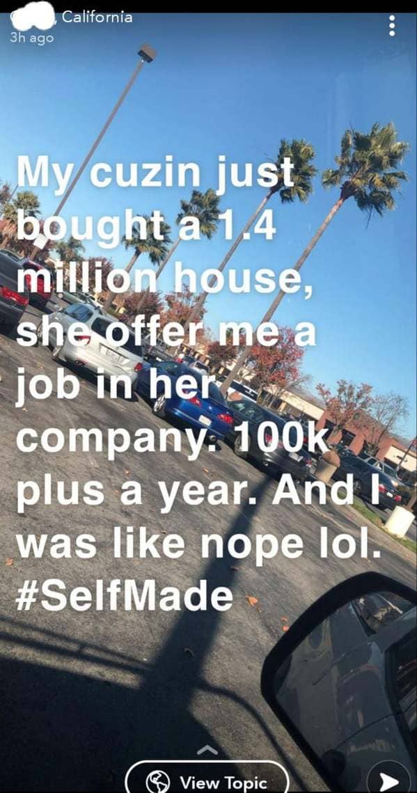 online liars - car - California 3h ago My cuzin just bought a 1.4 million house, she offer me a job in her company. plus a year. And was nope lol. View Topic