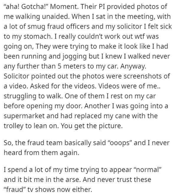 angle - aha! Gotcha! Moment. Their Pi provided photos of me walking unaided. When I sat in the meeting, with a lot of smug fraud officers and my solicitor I felt sick to my stomach. I really couldn't work out wtf was going on, They were trying to make it 
