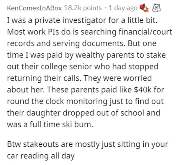 excerpts from a book i ll never write - KenComesInABox points . 1 day ago I was a private investigator for a little bit. Most work Pls do is searching financialcourt records and serving documents. But one time I was paid by wealthy parents to stake out th