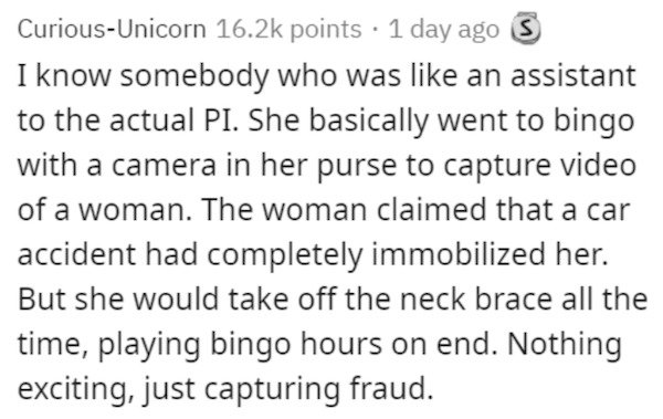 Screenplay - CuriousUnicorn points 1 day ago I know somebody who was an assistant to the actual Pi. She basically went to bingo with a camera in her purse to capture video of a woman. The woman claimed that a car accident had completely immobilized her. B