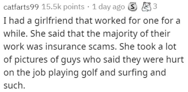 catfarts 99 points 1 day ago 3 3 I had a girlfriend that worked for one for a while. She said that the majority of their work was insurance scams. She took a lot of pictures of guys who said they were hurt on the job playing golf and surfing and such.