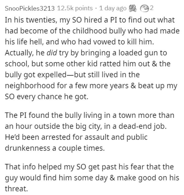 Snoo Pickles3213 points 1 day ago 2 In his twenties, my so hired a Pi to find out what had become of the childhood bully who had made his life hell, and who had vowed to kill him. Actually, he did try by bringing a loaded gun to school, but some other kid