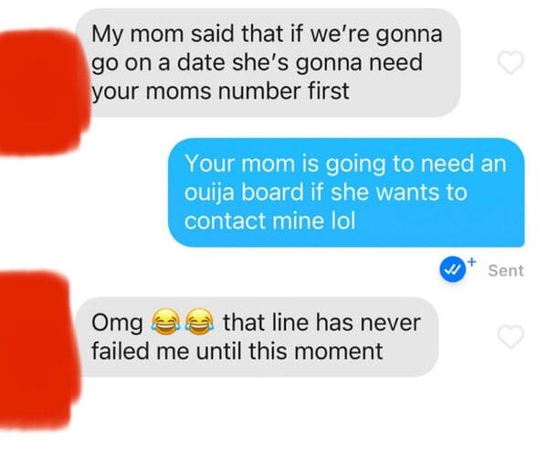 material - My mom said that if we're gonna go on a date she's gonna need your moms number first Your mom is going to need an ouija board if she wants to contact mine lol Sent Omg that line has never failed me until this moment