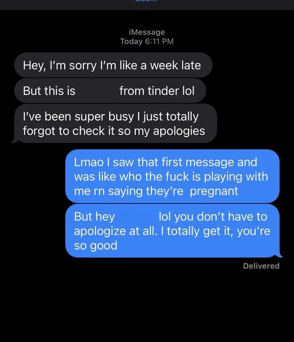 screenshot - iMessage Today Hey, I'm sorry I'm a week late But this is from tinder lol I've been super busy I just totally forgot to check it so my apologies Lmao I saw that first message and was who the fuck is playing with me rn saying they're pregnant 