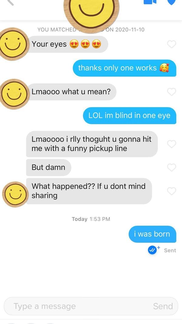 emoticon - You Matched On Your eyes thanks only one works Lmaooo what u mean? Lol im blind in one eye Lmaoooo i rlly thoguht u gonna hit me with a funny pickup line But damn What happened?? If u dont mind sharing Today i was born Sent Type a message Send