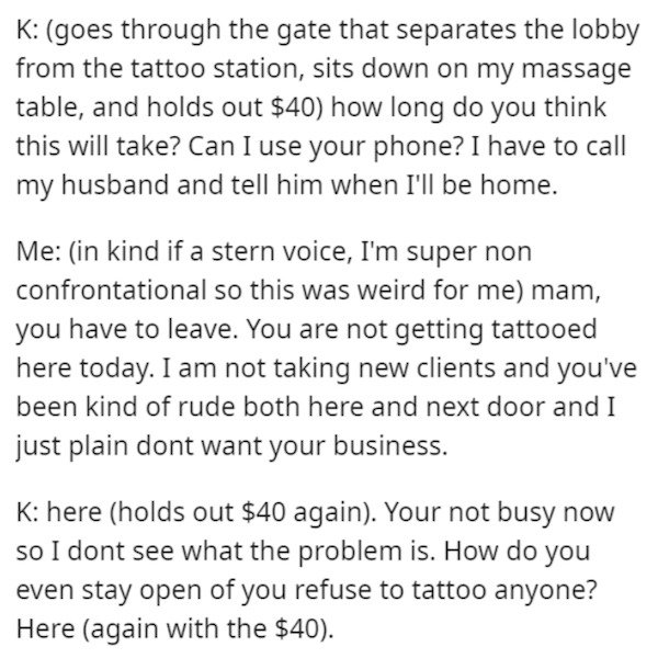 document - K goes through the gate that separates the lobby from the tattoo station, sits down on my massage table, and holds out $40 how long do you think this will take? Can I use your phone? I have to call my husband and tell him when I'll be home. Me 