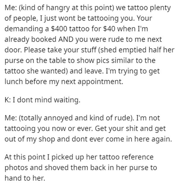 document - Me kind of hangry at this point we tattoo plenty of people, I just wont be tattooing you. Your demanding a $400 tattoo for $40 when I'm already booked And you were rude to me next door. Please take your stuff shed emptied half her purse on the 