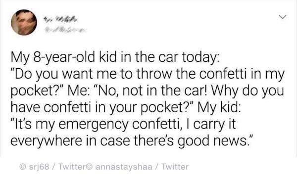 handwriting - My 8yearold kid in the car today Do you want me to throw the confetti in my pocket?" Me "No, not in the car! Why do you have confetti in your pocket?" My kid "It's my emergency confetti, I carry it everywhere in case there's good news." srj6