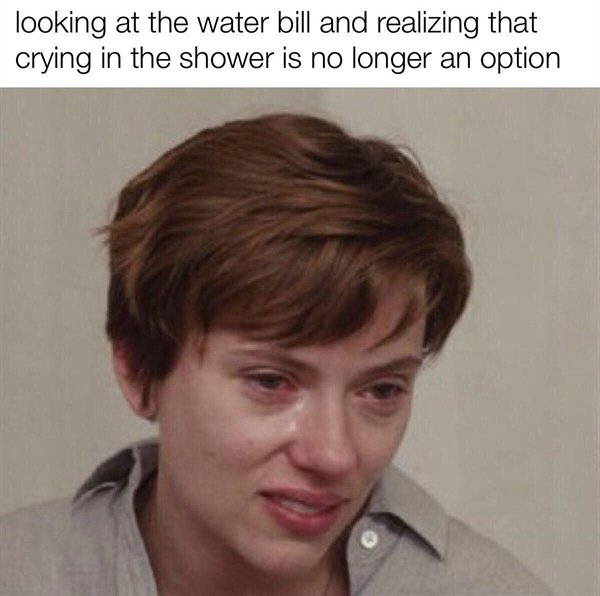 looking at the water bill and realizing that crying in the shower is no longer an option