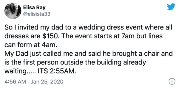 true sad tweets - Elisa Ray So I invited my dad to a wedding dress event where all dresses are $150. The event starts at 7am but lines can form at 4am. My Dad just called me and said he brought a chair and is the first person outside the building already 