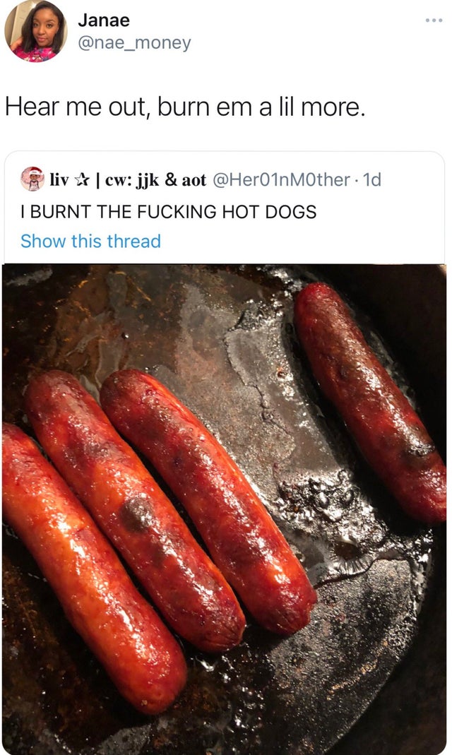 mettwurst - ... Janae Hear me out, burn em a lil more. liv |cw jjk & aot . 1d I Burnt The Fucking Hot Dogs Show this thread