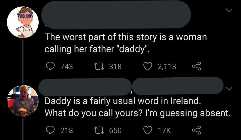 screenshot - The worst part of this story is a woman calling her father "daddy". 743 17 318 2,113 Daddy is a fairly usual word in Ireland. What do you call yours? I'm guessing absent. D 218 22