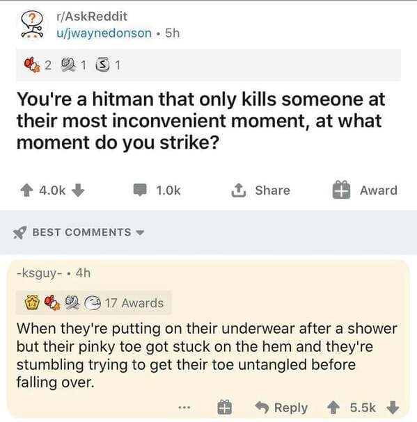 document - rAskReddit ujwaynedonson 5h 2 0 1 3 1 You're a hitman that only kills someone at their most inconvenient moment, at what moment do you strike? 1.Ok 1 Award Best ksguy.4h 17 Awards When they're putting on their underwear after a shower but their