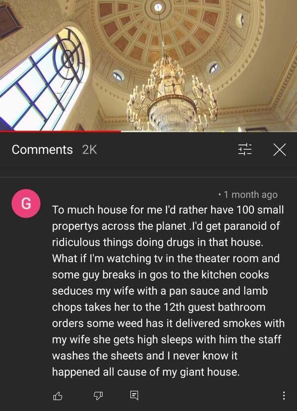 screenshot - o 2K E X G 1 month ago To much house for me I'd rather have 100 small propertys across the planet .I'd get paranoid of ridiculous things doing drugs in that house. What if I'm watching tv in the theater room and some guy breaks in gos to the 