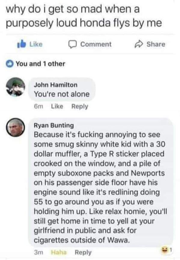 document - why do i get so mad when a purposely loud honda flys by me Comment You and 1 other John Hamilton You're not alone 6m Ryan Bunting Because it's fucking annoying to see some smug skinny white kid with a 30 dollar muffler, a Type R sticker placed 