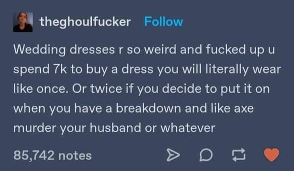 atmosphere - theghoulfucker Wedding dresses r so weird and fucked up u spend 7k to buy a dress you will literally wear once. Or twice if you decide to put it on when you have a breakdown and axe murder your husband or whatever 85,742 notes
