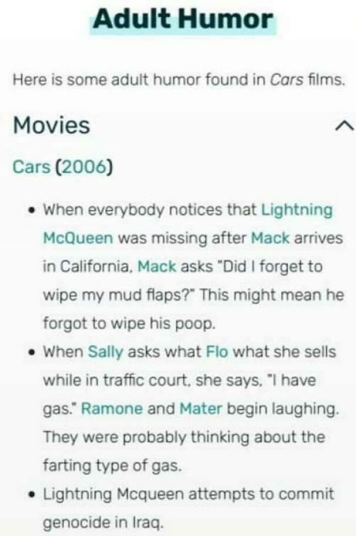 adult humor in cars - Adult Humor Here is some adult humor found in Cars films. Movies Cars 2006 When everybody notices that Lightning McQueen was missing after Mack arrives in California, Mack asks "Did I forget to wipe my mud flaps?" This might mean he 