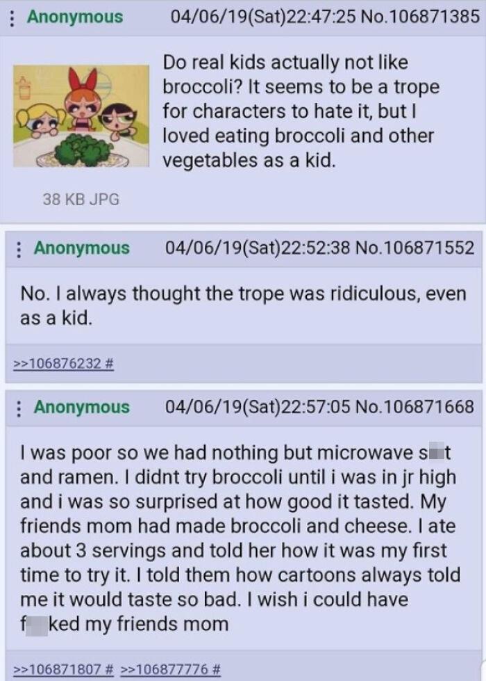 document - Anonymous 040619Sat25 No. 106871385 Do real kids actually not broccoli? It seems to be a trope for characters to hate it, but I loved eating broccoli and other vegetables as a kid. 38 Kb Jpg Anonymous 040619Sat38 No. 106871552 No. I always thou