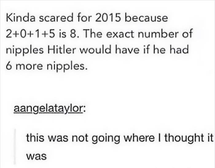 one should not talk while eating - Kinda scared for 2015 because 2015 is 8. The exact number of nipples Hitler would have if he had 6 more nipples. aangelataylor this was not going where I thought it was
