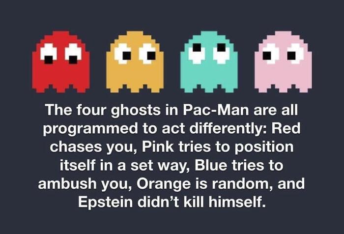 epstein pac man - Al The four ghosts in PacMan are all programmed to act differently Red chases you, Pink tries to position itself in a set way, Blue tries to ambush you, Orange is random, and Epstein didn't kill himself.