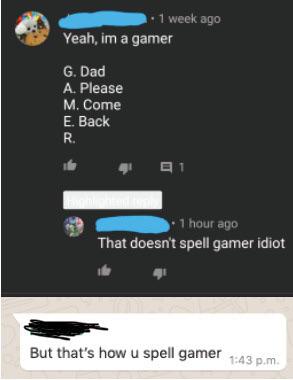 multimedia - . 1 week ago Yeah, im a gamer G. Dad A. Please M. Come E. Back R. 91 1 hour ago That doesn't spell gamer idiot But that's how u spell gamer p.m.