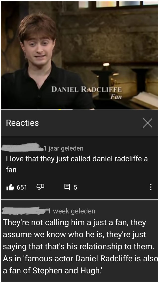 photo caption - Daniel Radcliffe Fan Reacties X 1 jaar geleden I love that they just called daniel radcliffe a fan 651 El 5 ... week geleden They're not calling him a just a fan, they assume we know who he is, they're just saying that that's his relations