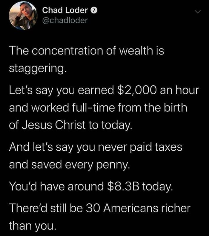 funny math jokes - The concentration of wealth is staggering. Let's say you earned $2,000 an hour and worked fulltime from the birth of Jesus Christ to today. And let's say you never paid taxes and saved every penny. You'd have around $8.