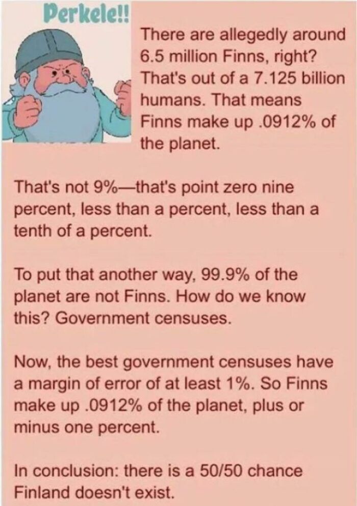 funny math jokes - There are allegedly around 6.5 million Finns, right? That's out of a 7.125 billion humans. That means Finns make up.0912% of the planet. That's not 9%that's point zero nine percent, less than a percent, less than a tenth of a percent. T