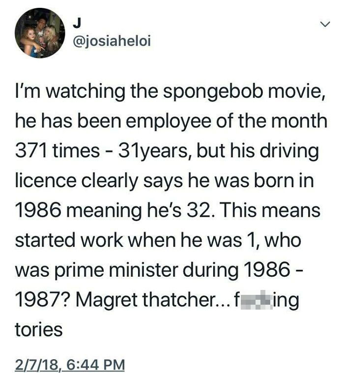 funny math jokes - I'm watching the spongebob movie, he has been employee of the month 371 times 31years, but his driving licence clearly says he was born in 1986 meaning he's 32. This means started work when he was 1, who was prime minister during 1986