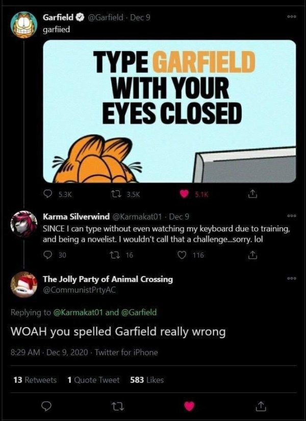 technically correct - screenshot - Doo Garfield Dec 9 garfiied Type Garfield With Your Eyes Closed 12 Karma Silverwind Dec 9 Since I can type without even watching my keyboard due to training, and being a novelist. I wouldn't call that a challenge..sorry.