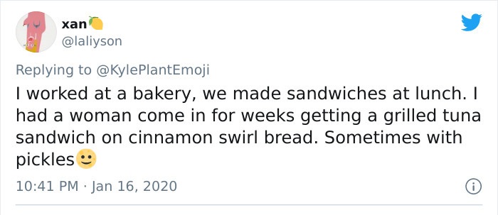 Screenshot - xan I worked at a bakery, we made sandwiches at lunch. I had a woman come in for weeks getting a grilled tuna sandwich on cinnamon swirl bread. Sometimes with pickles