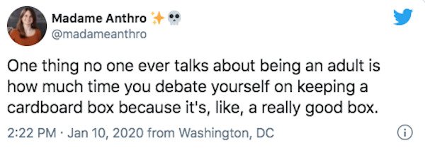 Madame Anthro One thing no one ever talks about being an adult is how much time you debate yourself on keeping a cardboard box because it's, , a really good box. from Washington, Dc