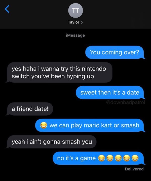 screenshot - Tt Taylor > iMessage You coming over? yes haha i wanna try this nintendo switch you've been hyping up sweet then it's a date a friend date! we can play mario kart or smash yeah i ain't gonna smash you no it's a game Delivered