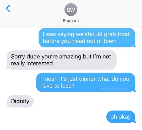 organization - Sw Sophie > I was saying we should grab food before you head out of town Sorry dude you're amazing but I'm not really interested I mean it's just dinner what do you have to lose? Dignity oh okay