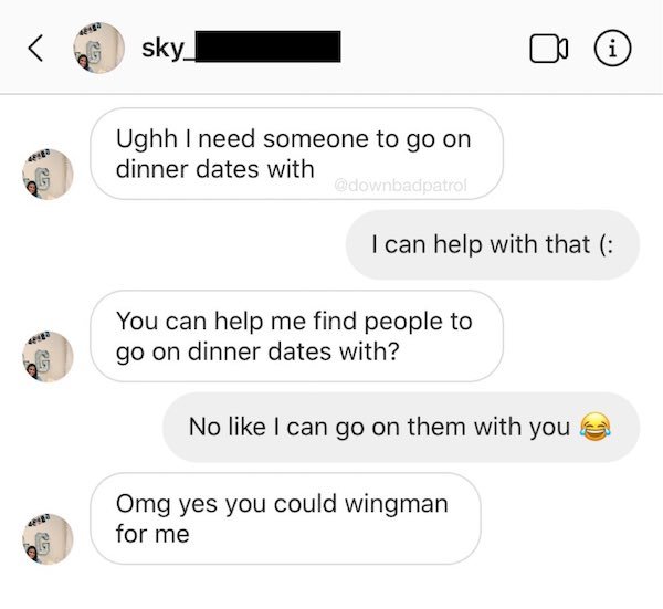 angle - sky i Ughh I need someone to go on dinner dates with Go I can help with that You can help me find people to go on dinner dates with? No I can go on them with you Omg yes you could wingman for me .