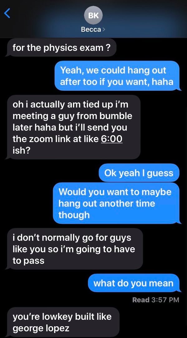 screenshot - Bk Becca > for the physics exam? Yeah, we could hang out after too if you want, haha oh i actually am tied up i'm meeting a guy from bumble later haha but i'll send you the zoom link at ish? Ok yeah I guess Would you want to maybe hang out an