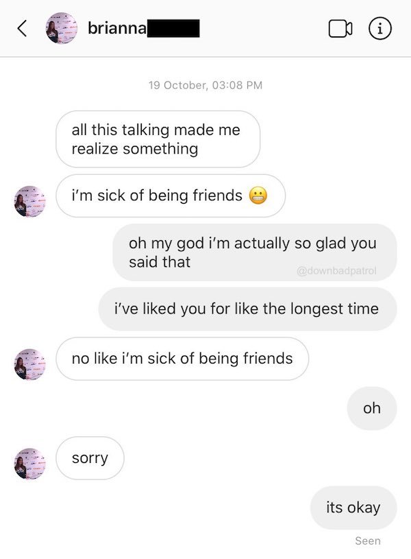 screenshot - brianna i 19 October, all this talking made me realize something i'm sick of being friends oh my god i'm actually so glad you said that i've d you for the longest time no i'm sick of being friends oh sorry its okay Seen