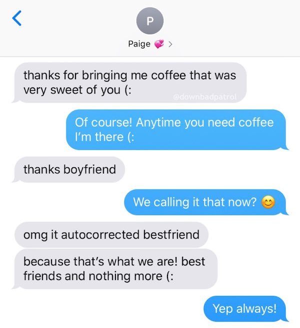 web page - T P. Paige thanks for bringing me coffee that was very sweet of you wdownbacpatrol Of course! Anytime you need coffee I'm there thanks boyfriend We calling it that now? omg it autocorrected bestfriend because that's what we are! best friends an