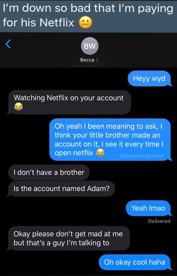 screenshot - I'm down so bad that I'm paying for his Netflix  Heyy wyd Watching Netflix on your account Oh yeah I been meaning to ask, ! think your little brother made an account on it, I see it every time I open netflix I don't have a brother Is the…